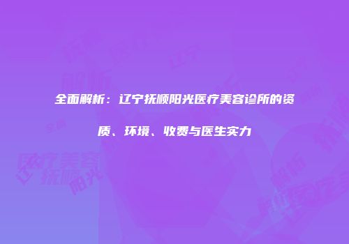 全面解析：辽宁抚顺阳光医疗美容诊所的资质、环境、收费与医生实力