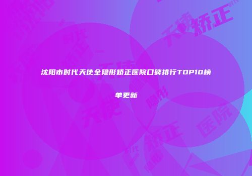沈阳市时代天使全隐形矫正医院口碑排行TOP10榜单更新