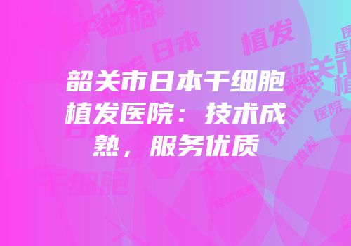 韶关市日本干细胞植发医院：技术成熟，服务优质