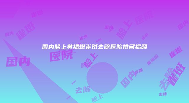 国内脸上黄褐斑雀斑去除医院排名揭晓