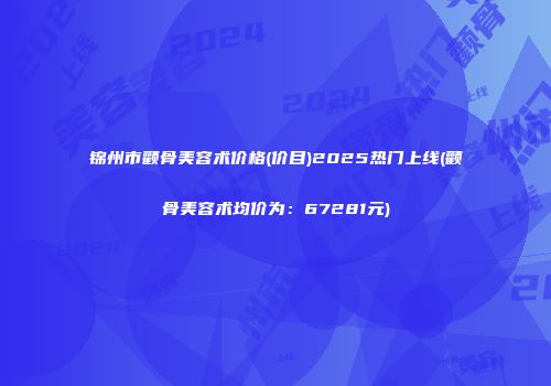 锦州市颧骨美容术价格(价目)2025热门上线(颧骨美容术均价为：67281元)