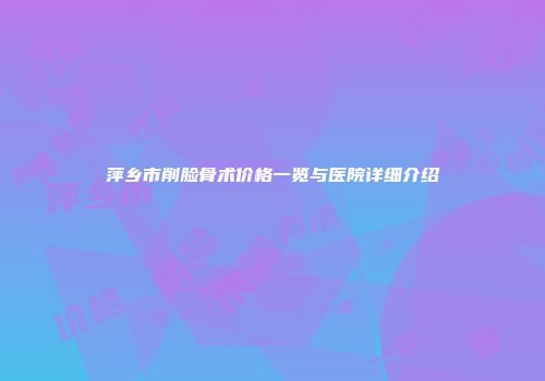 萍乡市削脸骨术价格一览与医院详细介绍