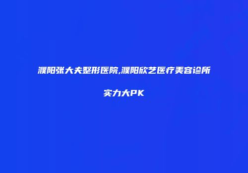 濮阳张大夫整形医院,濮阳欣艺医疗美容诊所实力大PK