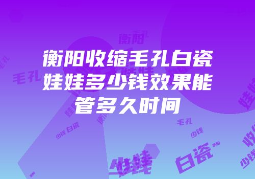 衡阳收缩毛孔白瓷娃娃多少钱效果能管多久时间