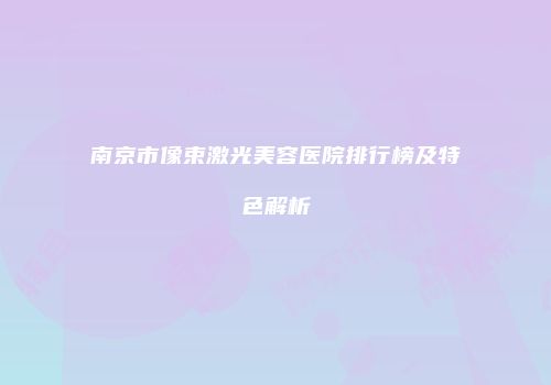 南京市像束激光美容医院排行榜及特色解析