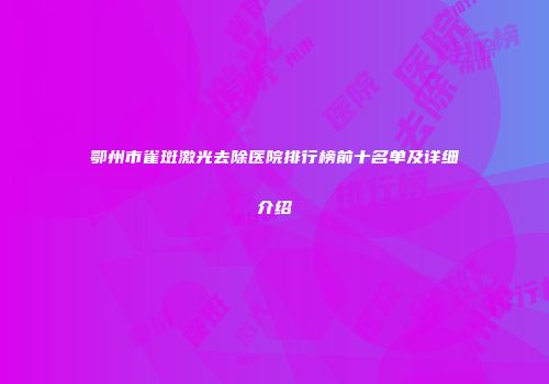 鄂州市雀斑激光去除医院排行榜前十名单及详细介绍