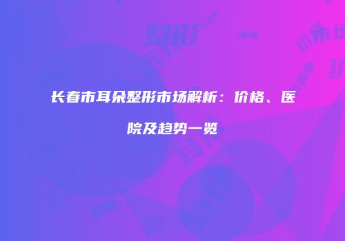 长春市耳朵整形市场解析：价格、医院及趋势一览