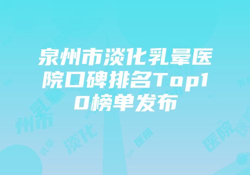 泉州市淡化乳晕医院口碑排名Top10榜单发布