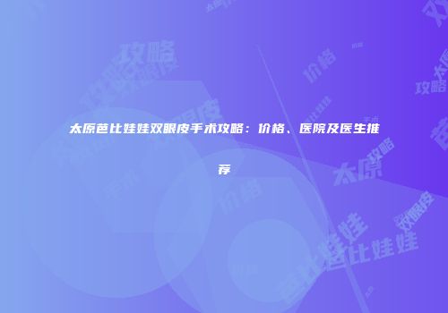 太原芭比娃娃双眼皮手术攻略：价格、医院及医生推荐