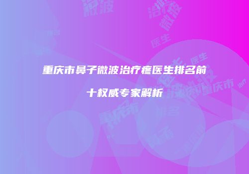 重庆市鼻子微波治疗疼医生排名前十权威专家解析
