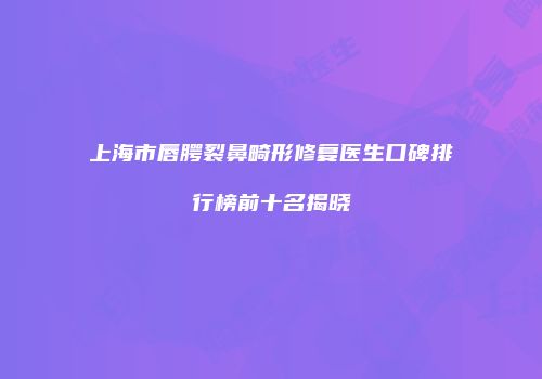 上海市唇腭裂鼻畸形修复医生口碑排行榜前十名揭晓