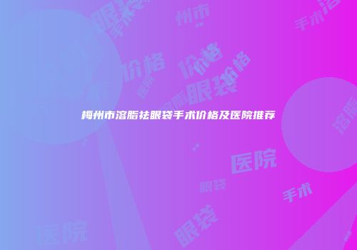 梅州市溶脂祛眼袋手术价格及医院推荐