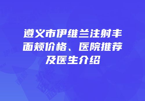 遵义市伊维兰注射丰面颊价格、医院推荐及医生介绍