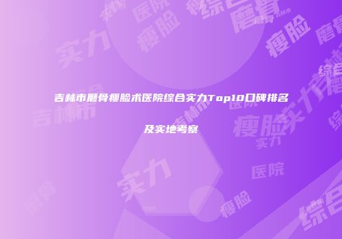 吉林市磨骨瘦脸术医院综合实力Top10口碑排名及实地考察
