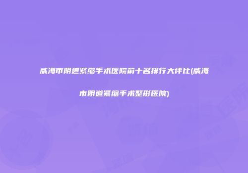 威海市阴道紧缩手术医院前十名排行大评比(威海市阴道紧缩手术整形医院)