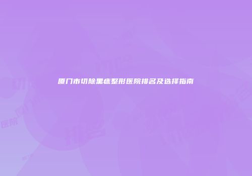 厦门市切除黑痣整形医院排名及选择指南