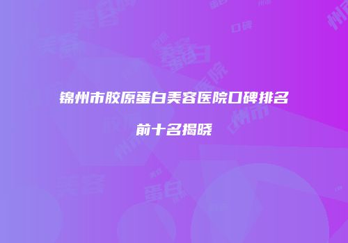 锦州市胶原蛋白美容医院口碑排名前十名揭晓