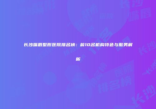 长沙嘴唇整形医院排名榜：前10名机构特色与服务解析