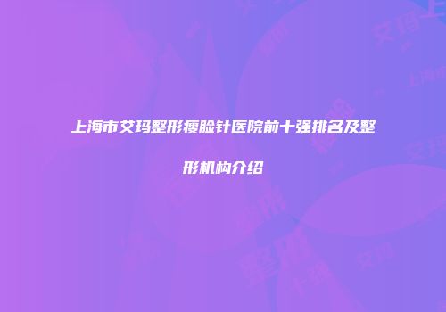 上海市艾玛整形瘦脸针医院前十强排名及整形机构介绍