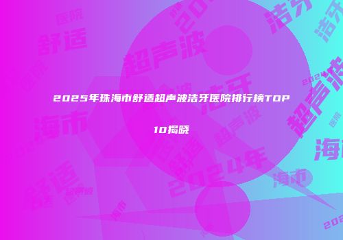 2025年珠海市舒适超声波洁牙医院排行榜TOP10揭晓