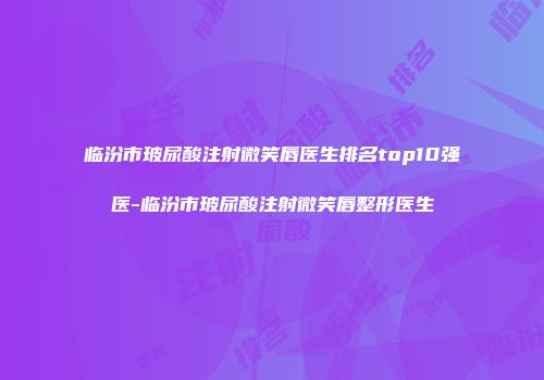 临汾市玻尿酸注射微笑唇医生排名top10强医-临汾市玻尿酸注射微笑唇整形医生