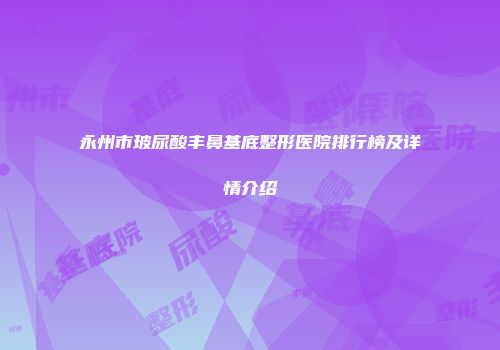 永州市玻尿酸丰鼻基底整形医院排行榜及详情介绍