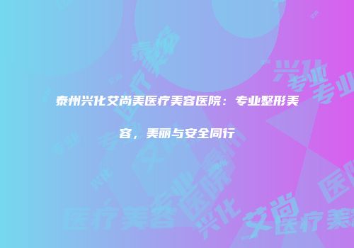 泰州兴化艾尚美医疗美容医院：专业整形美容，美丽与安全同行