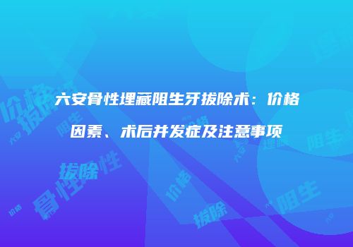 六安骨性埋藏阻生牙拔除术：价格因素、术后并发症及注意事项