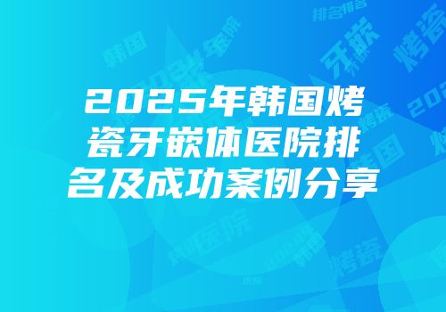 2025年韩国烤瓷牙嵌体医院排名及成功案例分享