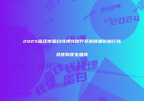 2025宿迁市蛋白线埋线提升紧肤除皱价格行情及医院医生推荐