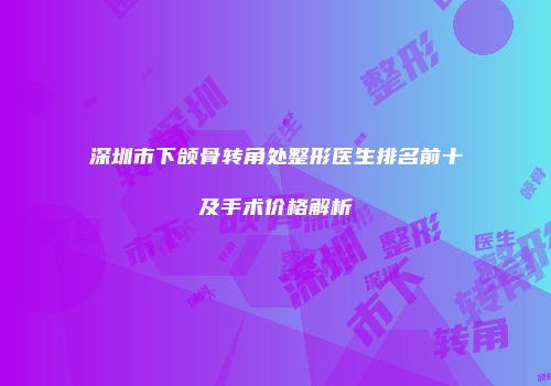 深圳市下颌骨转角处整形医生排名前十及手术价格解析