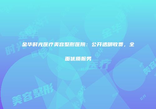 金华时光医疗美容整形医院：公开透明收费，全面优质服务