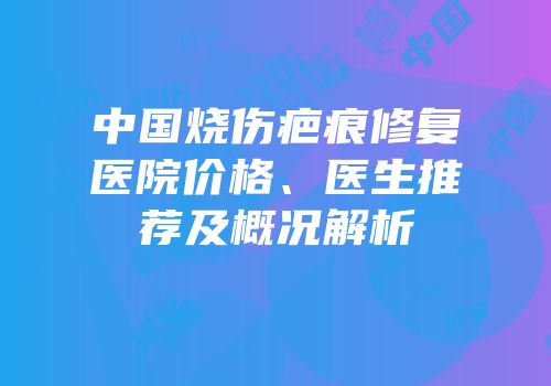 中国烧伤疤痕修复医院价格、医生推荐及概况解析