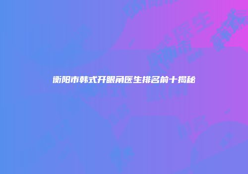 衡阳市韩式开眼角医生排名前十揭秘