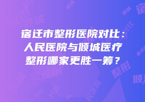 宿迁市整形医院对比：人民医院与倾城医疗整形哪家更胜一筹？