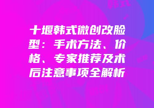 十堰韩式微创改脸型：手术方法、价格、专家推荐及术后注意事项全解析