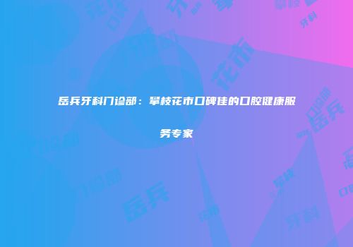岳兵牙科门诊部：攀枝花市口碑佳的口腔健康服务专家