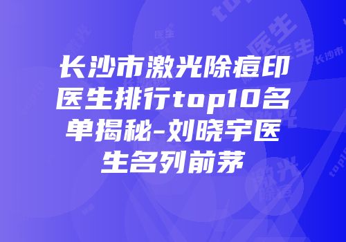 长沙市激光除痘印医生排行top10名单揭秘-刘晓宇医生名列前茅