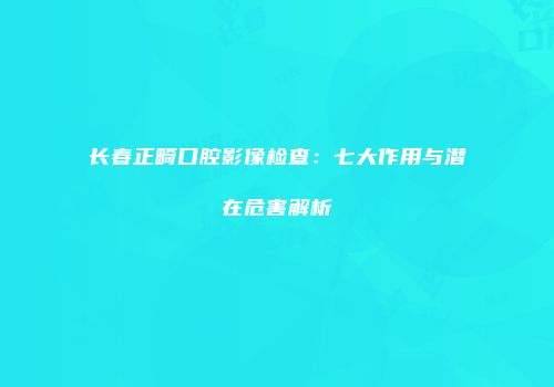 长春正畸口腔影像检查：七大作用与潜在危害解析