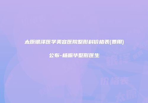 太原银泽医学美容医院整形科价格表(费用)公布-杨振华整形医生