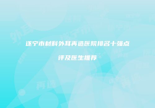 遂宁市材料外耳再造医院排名十强点评及医生推荐