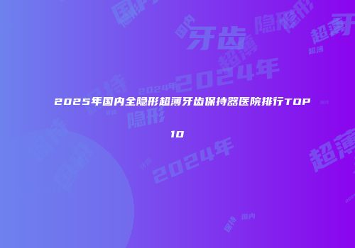 2025年国内全隐形超薄牙齿保持器医院排行TOP10