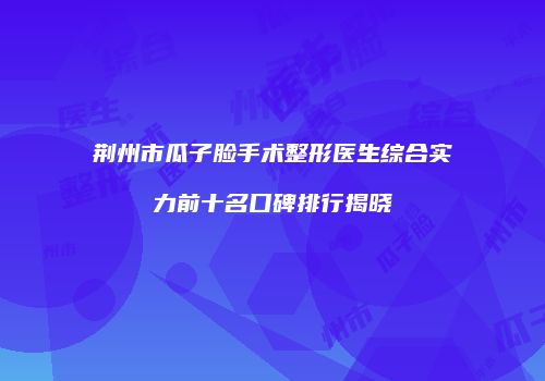 荆州市瓜子脸手术整形医生综合实力前十名口碑排行揭晓