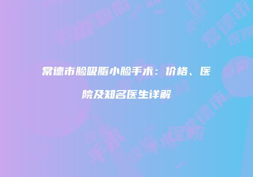 常德市脸吸脂小脸手术：价格、医院及知名医生详解