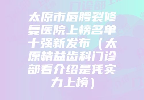 太原市唇腭裂修复医院上榜名单十强新发布（太原精益齿科门诊部看介绍是凭实力上榜）