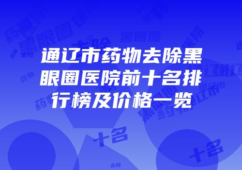 通辽市药物去除黑眼圈医院前十名排行榜及价格一览
