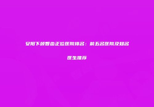 安阳下颌智齿正位医院排名：前五名医院及知名医生推荐