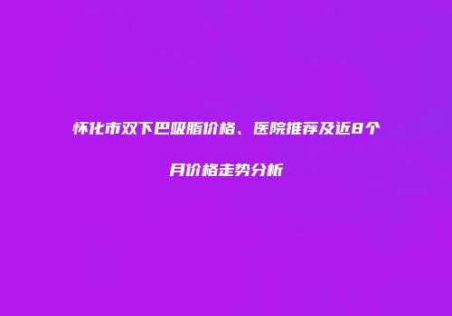 怀化市双下巴吸脂价格、医院推荐及近8个月价格走势分析
