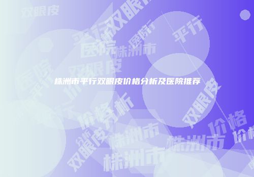 株洲市平行双眼皮价格分析及医院推荐