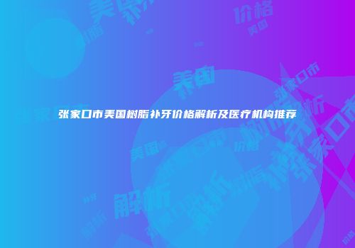 张家口市美国树脂补牙价格解析及医疗机构推荐
